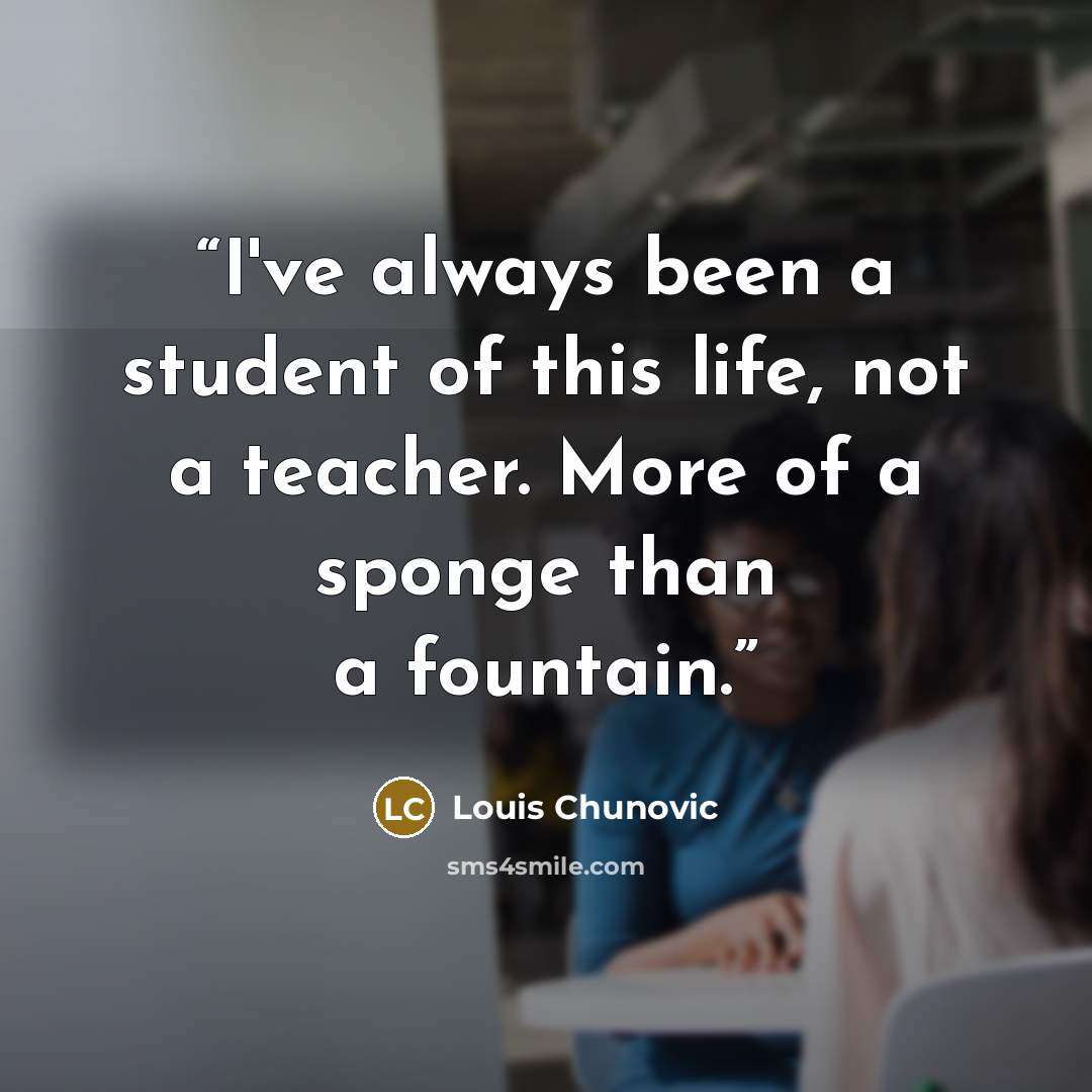 “I've always been a student of this life, not a teacher. More of a sponge than a fountain.” quote by Louis Chunovic