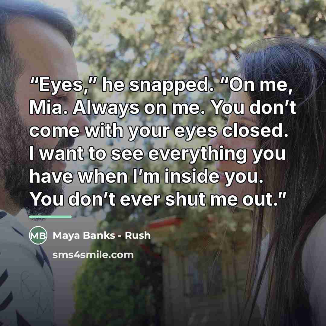 “Eyes,” he snapped. “On me, Mia. Always on me. You don’t come with your eyes closed. I want to see everything you have when I’m inside you. You don’t ever shut me out.” quote by Anonymous
