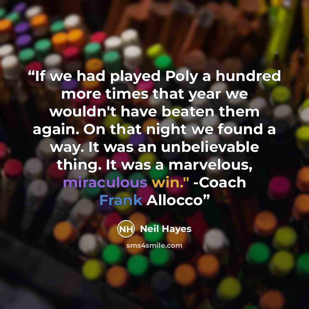 “If we had played Poly a hundred more times that year we wouldn't have beaten them again. On that night we found a way. It was an unbelievable thing. It was a marvelous, miraculous win." -Coach Frank Allocco” quote by Neil Hayes