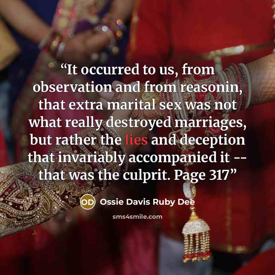“It occurred to us, from observation and from reasonin, that extra marital sex was not what really destroyed marriages, but rather the lies and deception that invariably accompanied it -- that was the culprit. Page 317” quote by Ossie Davis Ruby Dee