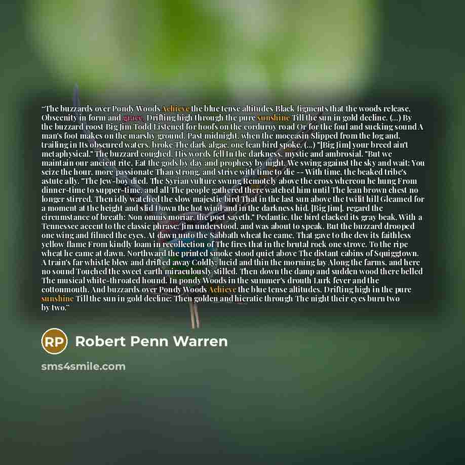 “The buzzards over Pondy Woods Achieve the blue tense altitudes Black figments that the woods release, Obscenity in form and grace, Drifting high through the pure sunshine Till the sun in gold decline. (...) By the buzzard roost Big Jim Todd Listened for hoofs on the corduroy road Or for the foul…” quote by Robert Penn Warren