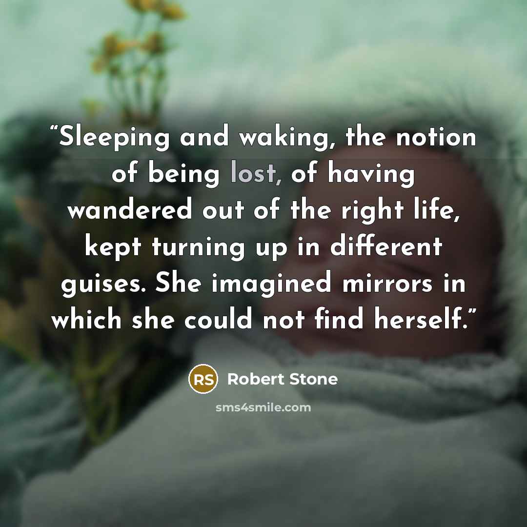 “Sleeping and waking, the notion of being lost, of having wandered out of the right life, kept turning up in different guises. She imagined mirrors in which she could not find herself.” quote by Robert Stone