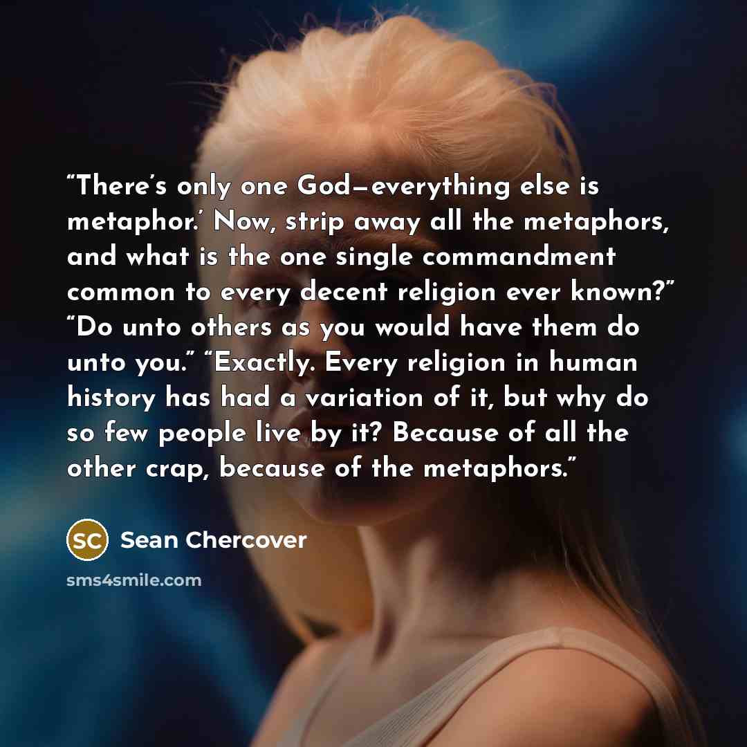 “There’s only one God—everything else is metaphor.’ Now, strip away all the metaphors, and what is the one single commandment common to every decent religion ever known?” “Do unto others as you would have them do unto you.” “Exactly. Every religion in human history has had a variation of it, but…” quote by Sean Chercover