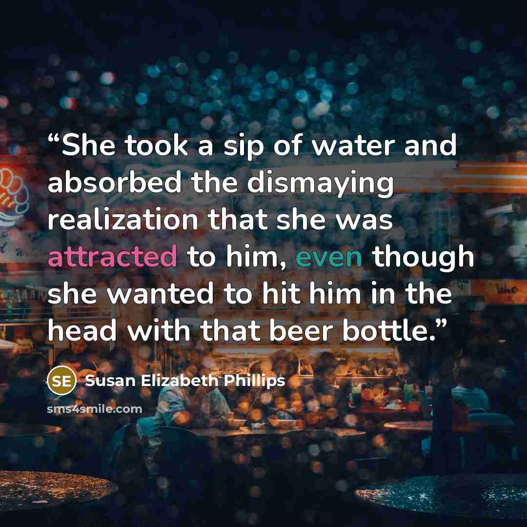 “She took a sip of water and absorbed the dismaying realization that she was attracted to him, even though she wanted to hit him in the head with that beer bottle.” quote by Susan Elizabeth Phillips