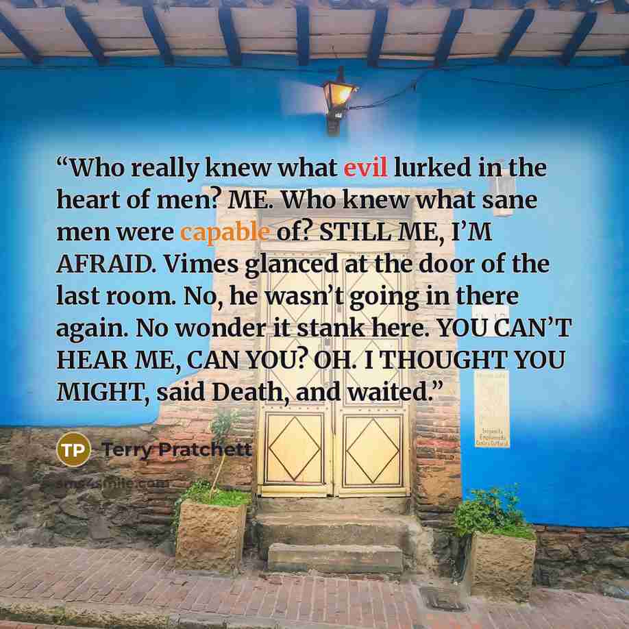 “Who really knew what evil lurked in the heart of men? ME. Who knew what sane men were capable of? STILL ME, I’M AFRAID. Vimes glanced at the door of the last room. No, he wasn’t going in there again. No wonder it stank here. YOU CAN’T HEAR ME, CAN YOU? OH. I THOUGHT YOU MIGHT, said Death, and…” quote by Terry Pratchett