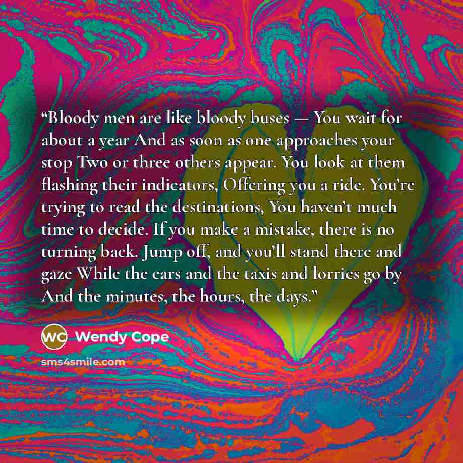 “Bloody men are like bloody buses — You wait for about a year And as soon as one approaches your stop Two or three others appear. You look at them flashing their indicators, Offering you a ride. You’re trying to read the destinations, You haven’t much time to decide. If you make a mistake, there is…” quote by Wendy Cope