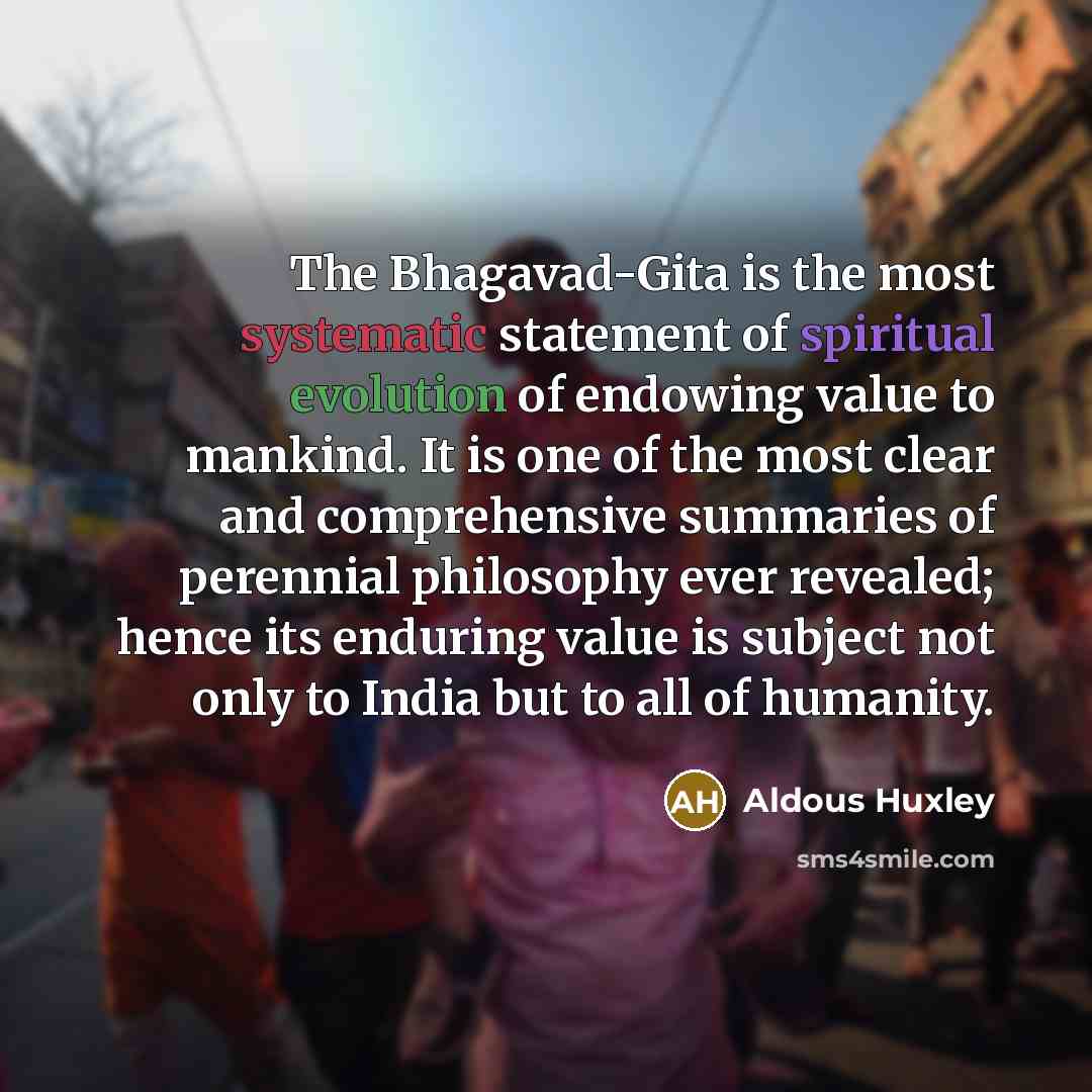 “The Bhagavad-Gita is the most systematic statement of spiritual evolution of endowing value to mankind. It is one of the most clear and comprehensive summaries of perennial philosophy ever revealed; hence its enduring value is subject not only to India but to all of humanity.” quote by Aldous Huxley