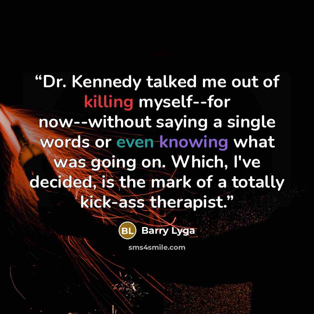 “Dr. Kennedy talked me out of killing myself--for now--without saying a single words or even knowing what was going on. Which, I've decided, is the mark of a totally kick-ass therapist.” quote by Barry Lyga