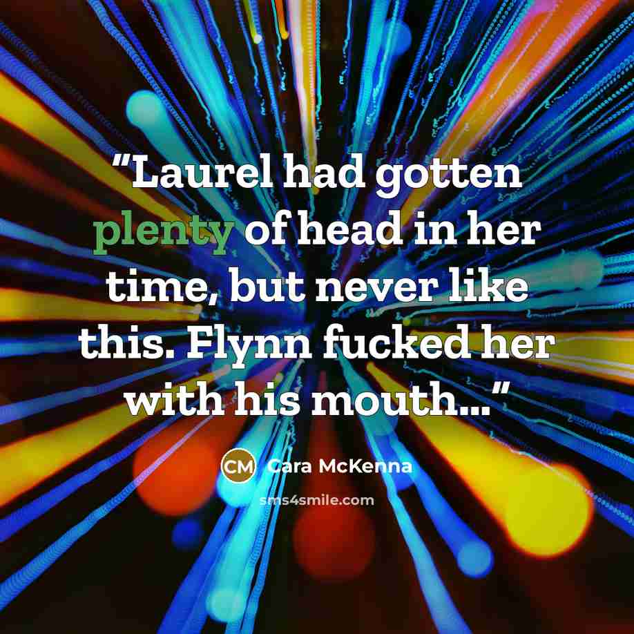 “Laurel had gotten plenty of head in her time, but never like this. Flynn fucked her with his mouth…” quote by Cara McKenna