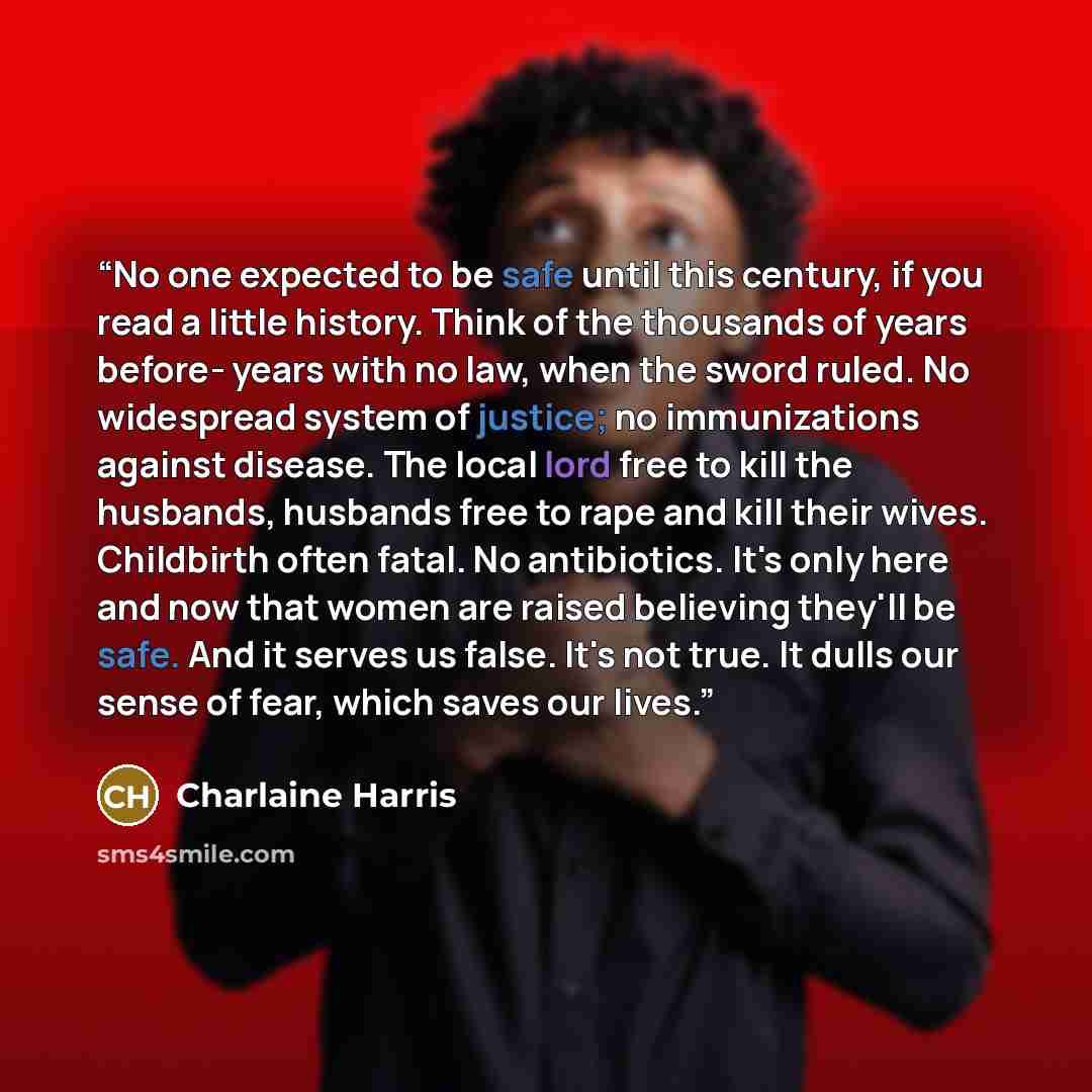 “No one expected to be safe until this century, if you read a little history. Think of the thousands of years before- years with no law, when the sword ruled. No widespread system of justice; no immunizations against disease. The local lord free to kill the husbands, husbands free to rape and kill…” quote by Charlaine Harris