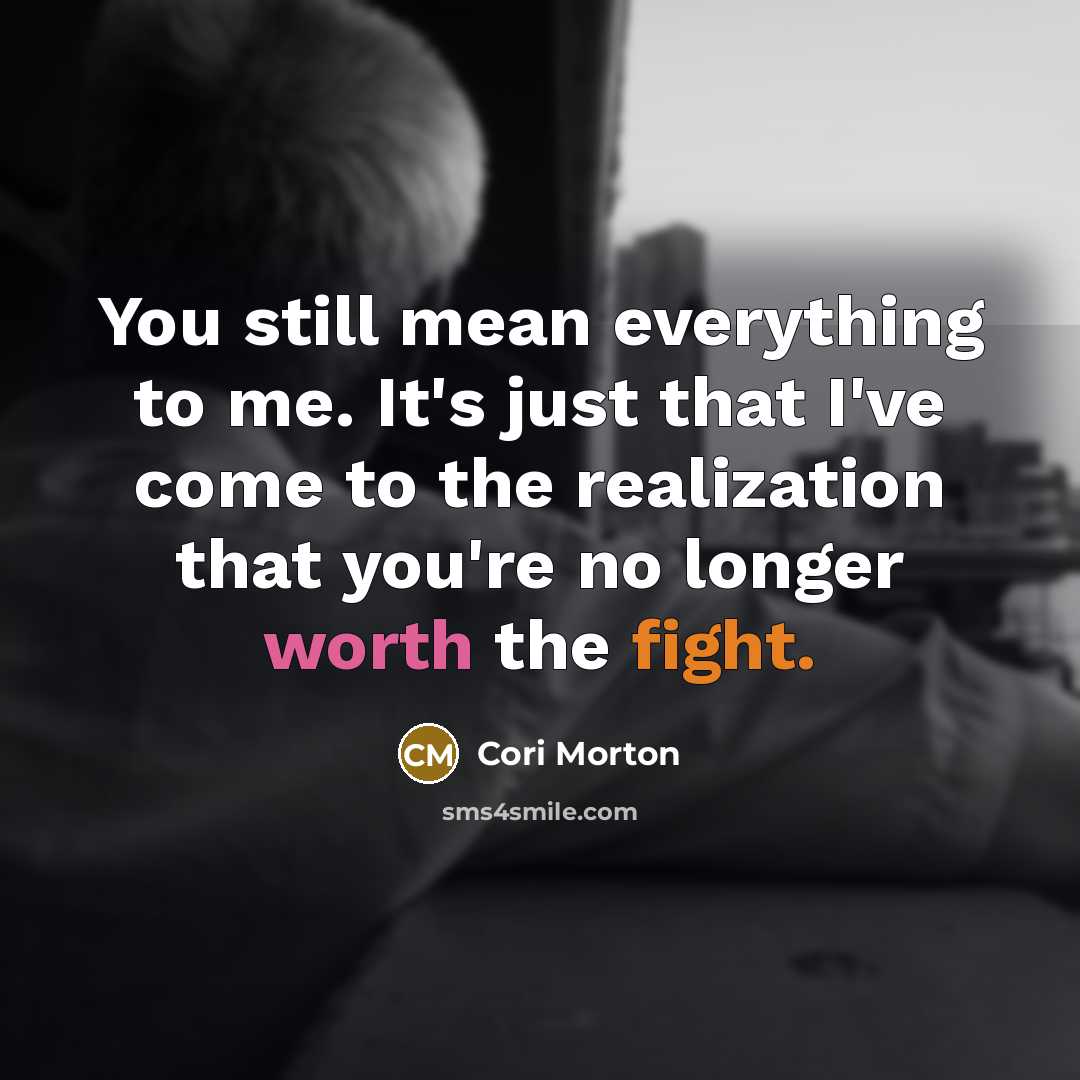 “You still mean everything to me. It's just that I've come to the realization that you're no longer worth the fight.” quote by Cori Morton