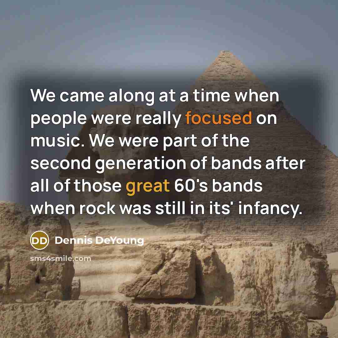 “We came along at a time when people were really focused on music. We were part of the second generation of bands after all of those great 60's bands when rock was still in its' infancy.” quote by Dennis DeYoung