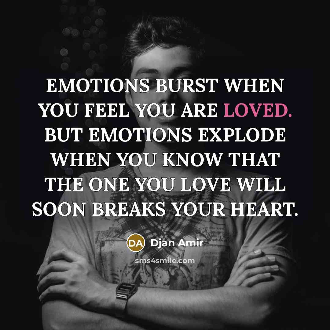 “EMOTIONS BURST WHEN YOU FEEL YOU ARE LOVED. BUT EMOTIONS EXPLODE WHEN YOU KNOW THAT THE ONE YOU LOVE WILL SOON BREAKS YOUR HEART.” quote by Djan Amir