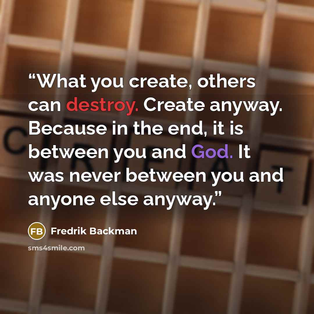“What you create, others can destroy. Create anyway. Because in the end, it is between you and God. It was never between you and anyone else anyway.” quote by Fredrik Backman