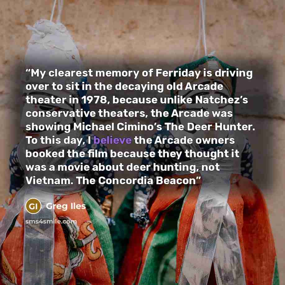 “My clearest memory of Ferriday is driving over to sit in the decaying old Arcade theater in 1978, because unlike Natchez’s conservative theaters, the Arcade was showing Michael Cimino’s The Deer Hunter. To this day, I believe the Arcade owners booked the film because they thought it was a movie…” quote by Greg Iles