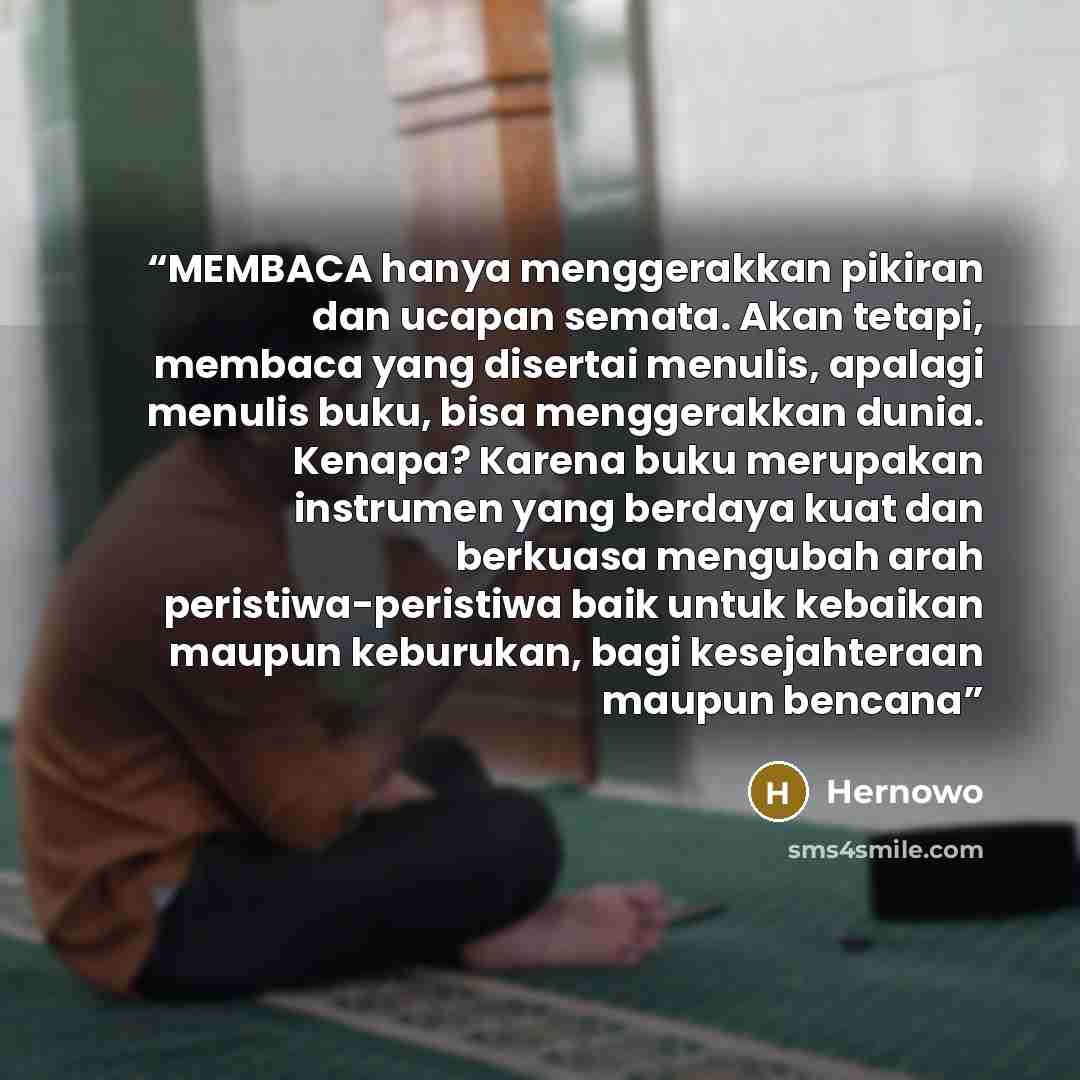 “MEMBACA hanya menggerakkan pikiran dan ucapan semata. Akan tetapi, membaca yang disertai menulis, apalagi menulis buku, bisa menggerakkan dunia. Kenapa? Karena buku merupakan instrumen yang berdaya kuat dan berkuasa mengubah arah peristiwa-peristiwa baik untuk kebaikan maupun keburukan, bagi…” quote by Hernowo