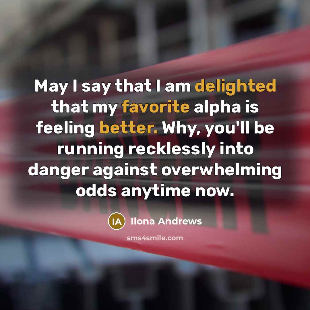 “May I say that I am delighted that my favorite alpha is feeling better. Why, you'll be running recklessly into danger against overwhelming odds anytime now.” quote by Ilona Andrews