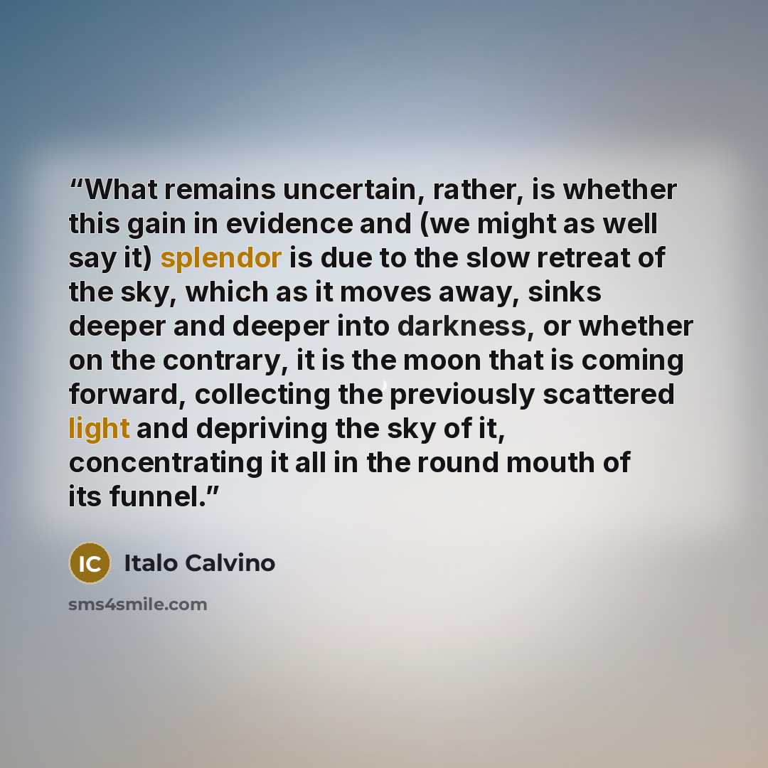 “What remains uncertain, rather, is whether this gain in evidence and (we might as well say it) splendor is due to the slow retreat of the sky, which as it moves away, sinks deeper and deeper into darkness, or whether on the contrary, it is the moon that is coming forward, collecting the previously…” quote by Italo Calvino