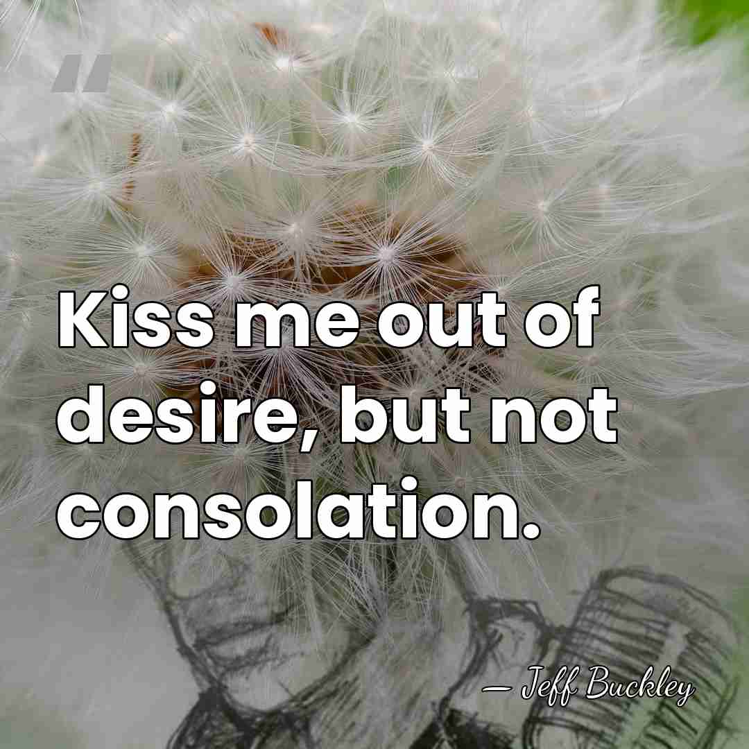 Kiss me out of desire, but not consolation. - Jeff Buckley