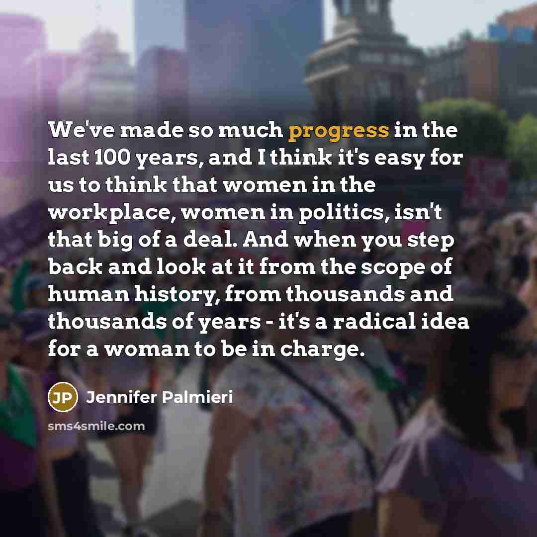 “We've made so much progress in the last 100 years, and I think it's easy for us to think that women in the workplace, women in politics, isn't that big of a deal. And when you step back and look at it from the scope of human history, from thousands and thousands of years - it's a radical idea for…” quote by Jennifer Palmieri