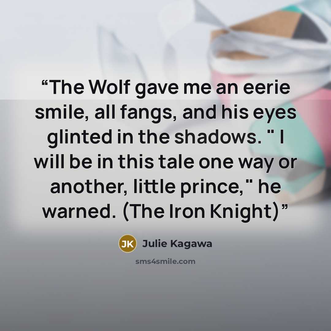 “The Wolf gave me an eerie smile, all fangs, and his eyes glinted in the shadows. " I will be in this tale one way or another, little prince," he warned. (The Iron Knight)” quote by Julie Kagawa