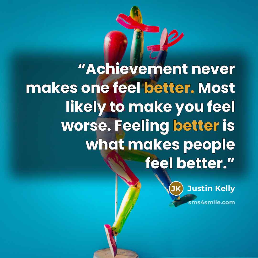 “Achievement never makes one feel better. Most likely to make you feel worse. Feeling better is what makes people feel better.” quote by Justin Kelly