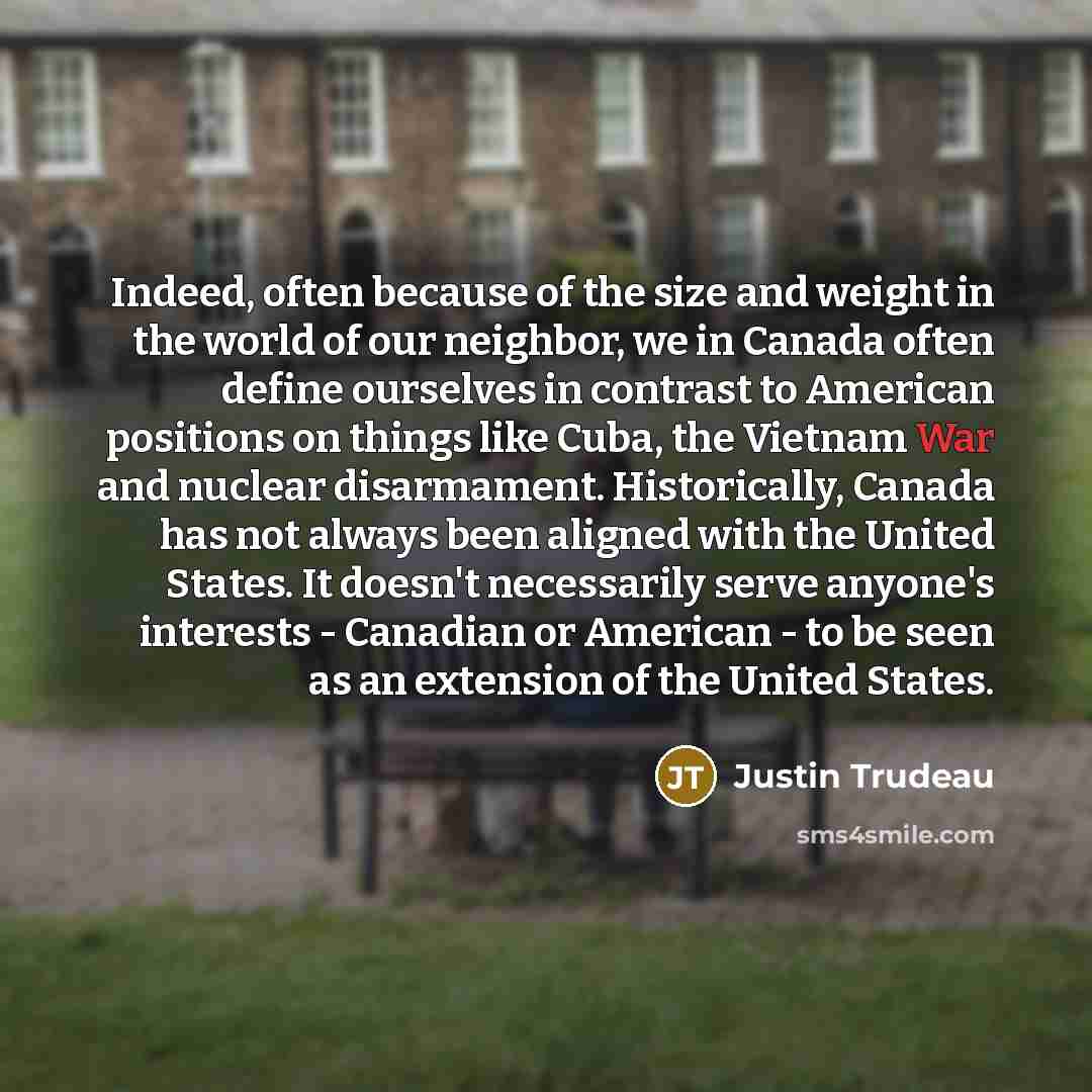 “Indeed, often because of the size and weight in the world of our neighbor, we in Canada often define ourselves in contrast to American positions on things like Cuba, the Vietnam War and nuclear disarmament. Historically, Canada has not always been aligned with the United States. It doesn't…” quote by Justin Trudeau
