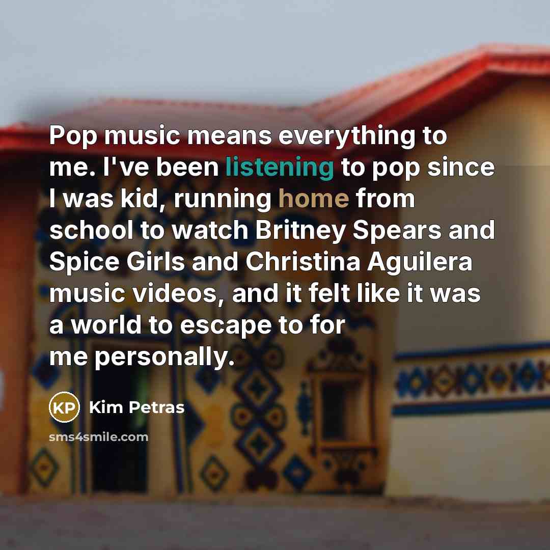 “Pop music means everything to me. I've been listening to pop since I was kid, running home from school to watch Britney Spears and Spice Girls and Christina Aguilera music videos, and it felt like it was a world to escape to for me personally.” quote by Kim Petras