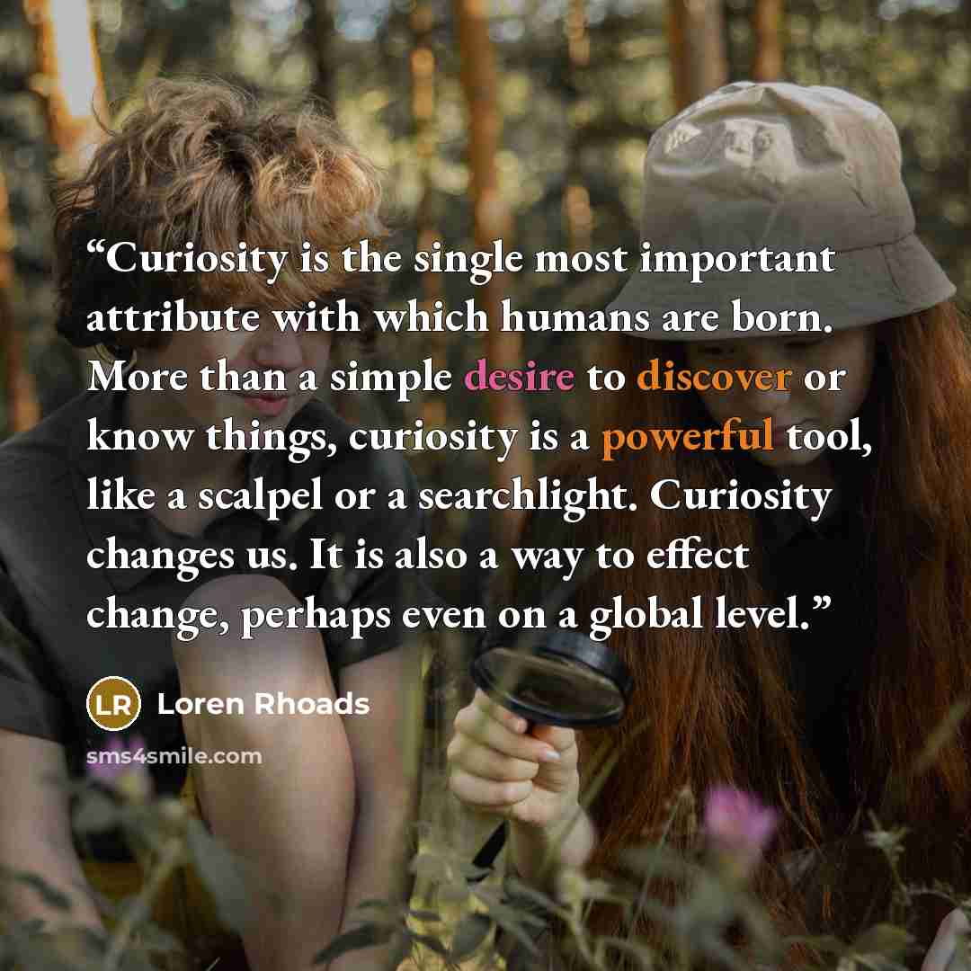 “Curiosity is the single most important attribute with which humans are born. More than a simple desire to discover or know things, curiosity is a powerful tool, like a scalpel or a searchlight. Curiosity changes us. It is also a way to effect change, perhaps even on a global level.” quote by Loren Rhoads