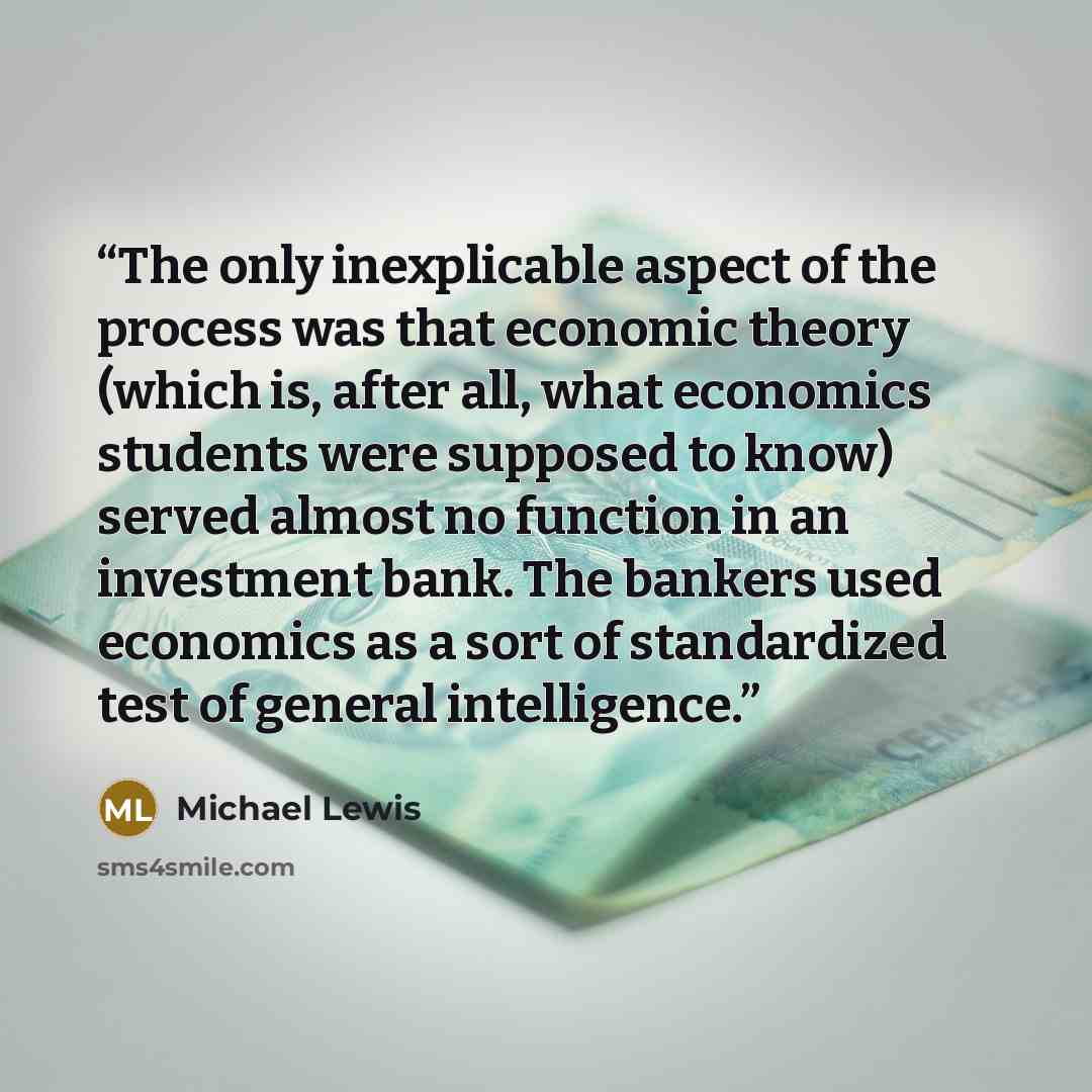“The only inexplicable aspect of the process was that economic theory (which is, after all, what economics students were supposed to know) served almost no function in an investment bank. The bankers used economics as a sort of standardized test of general intelligence.” quote by Michael Lewis