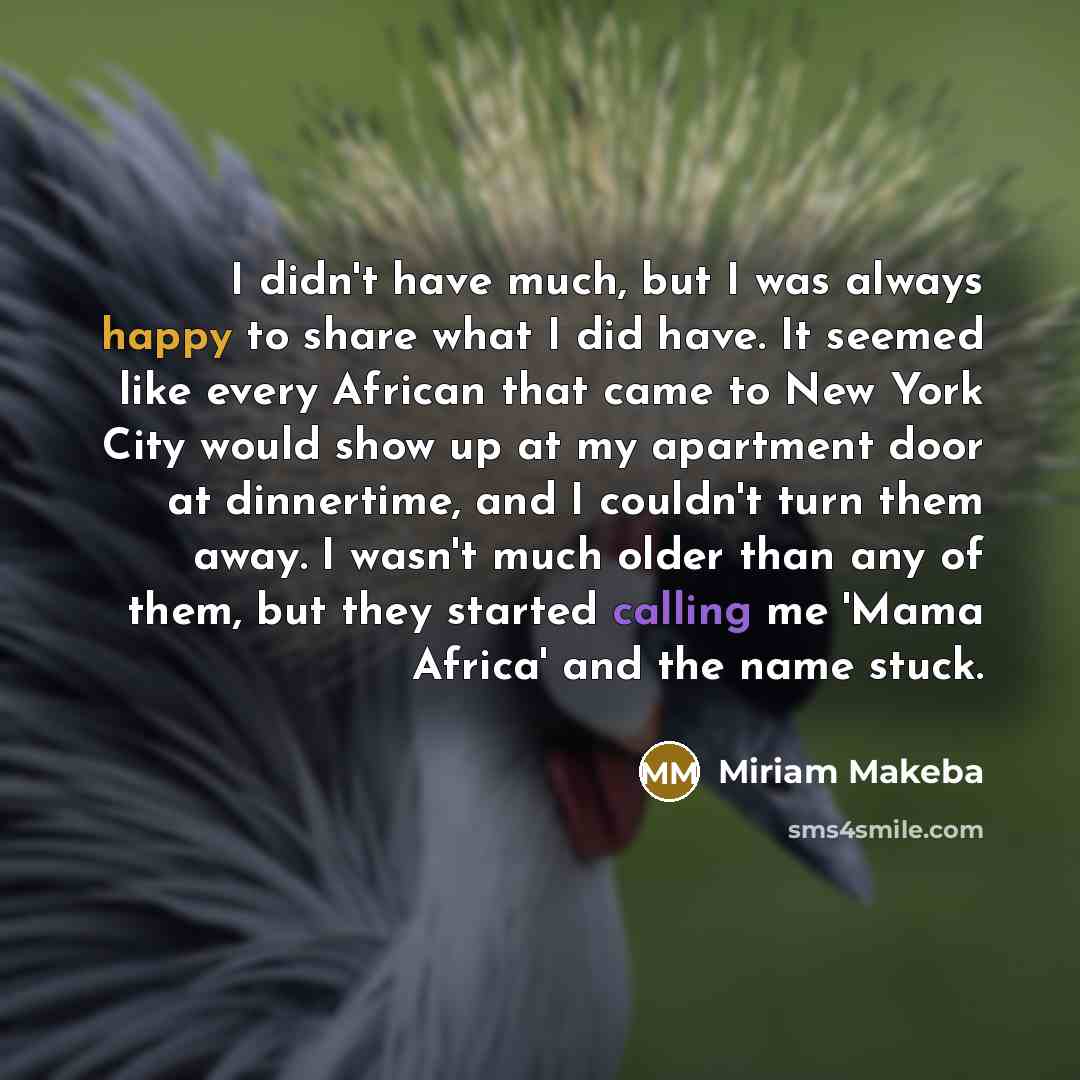 “I didn't have much, but I was always happy to share what I did have. It seemed like every African that came to New York City would show up at my apartment door at dinnertime, and I couldn't turn them away. I wasn't much older than any of them, but they started calling me 'Mama Africa' and the name…” quote by Miriam Makeba