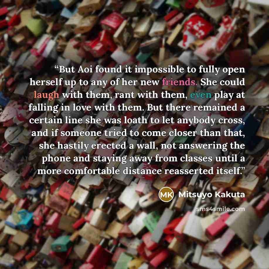 “But Aoi found it impossible to fully open herself up to any of her new friends. She could laugh with them, rant with them, even play at falling in love with them. But there remained a certain line she was loath to let anybody cross, and if someone tried to come closer than that, she hastily…” quote by Mitsuyo Kakuta