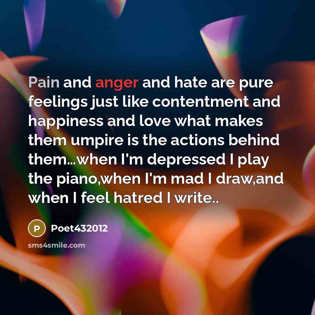 “Pain and anger and hate are pure feelings just like contentment and happiness and love what makes them umpire is the actions behind them…when I'm depressed I play the piano,when I'm mad I draw,and when I feel hatred I write..” quote by Poet432012