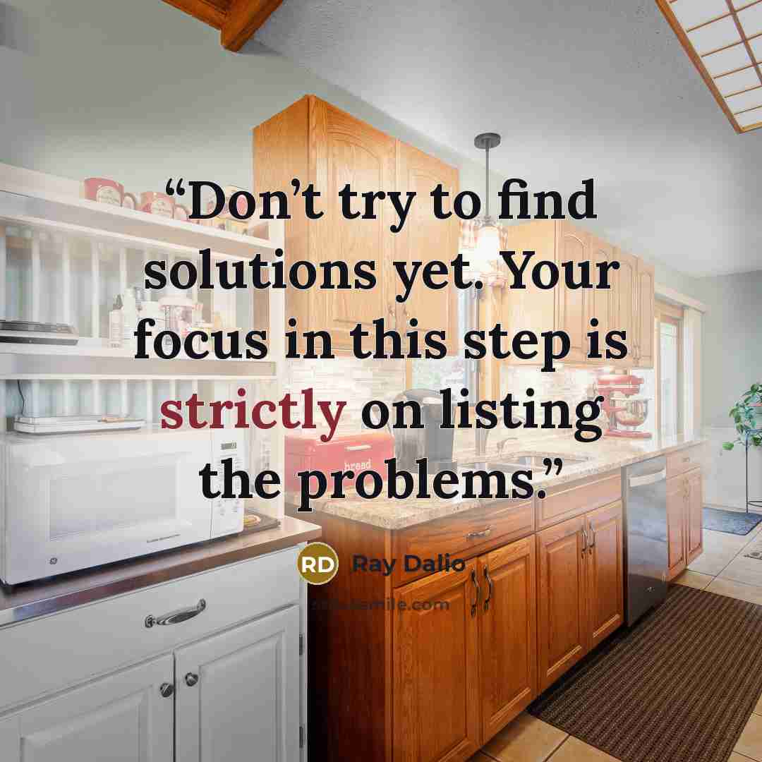 “Don’t try to find solutions yet. Your focus in this step is strictly on listing the problems.” quote by Ray Dalio