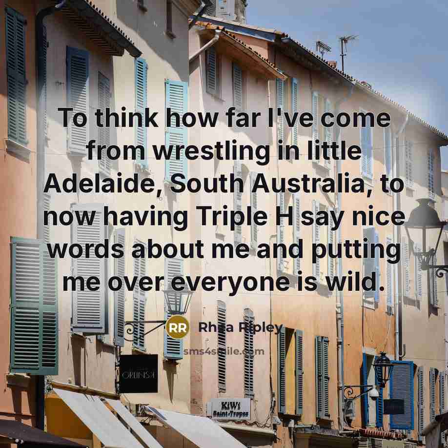 “To think how far I've come from wrestling in little Adelaide, South Australia, to now having Triple H say nice words about me and putting me over everyone is wild.” quote by Rhea Ripley