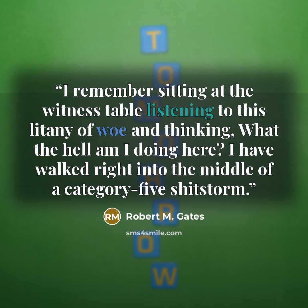 “I remember sitting at the witness table listening to this litany of woe and thinking, What the hell am I doing here? I have walked right into the middle of a category-five shitstorm.” quote by Robert M. Gates