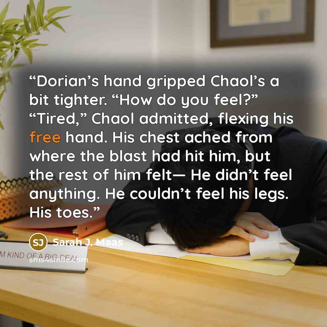 “Dorian’s hand gripped Chaol’s a bit tighter. “How do you feel?” “Tired,” Chaol admitted, flexing his free hand. His chest ached from where the blast had hit him, but the rest of him felt— He didn’t feel anything. He couldn’t feel his legs. His toes.” quote by Sarah J. Maas