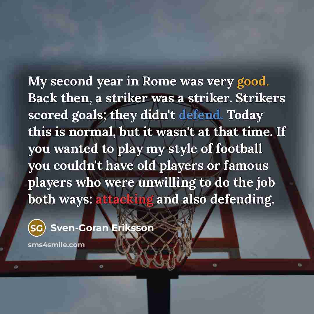 “My second year in Rome was very good. Back then, a striker was a striker. Strikers scored goals; they didn't defend. Today this is normal, but it wasn't at that time. If you wanted to play my style of football you couldn't have old players or famous players who were unwilling to do the job both…” quote by Sven-Goran Eriksson