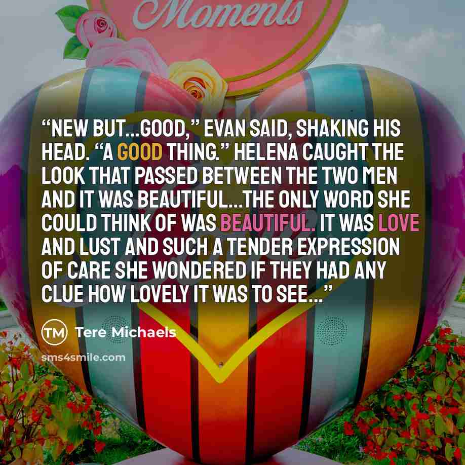 “New but…good,” Evan said, shaking his head. “A good thing.” Helena caught the look that passed between the two men and it was beautiful…the only word she could think of was beautiful. It was love and lust and such a tender expression of care she wondered if they had any clue how lovely it was to…” quote by Tere Michaels
