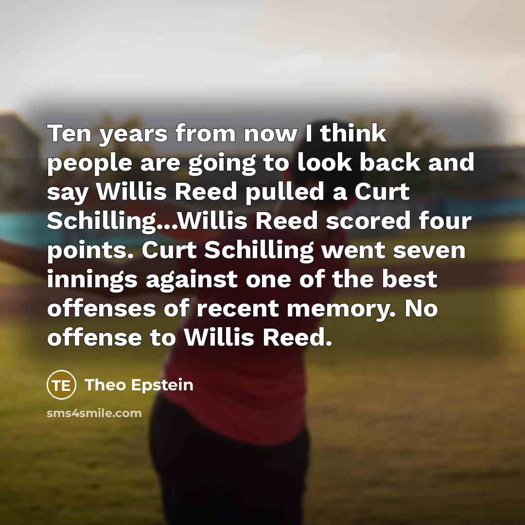“Ten years from now I think people are going to look back and say Willis Reed pulled a Curt Schilling...Willis Reed scored four points. Curt Schilling went seven innings against one of the best offenses of recent memory. No offense to Willis Reed.” quote by Theo Epstein