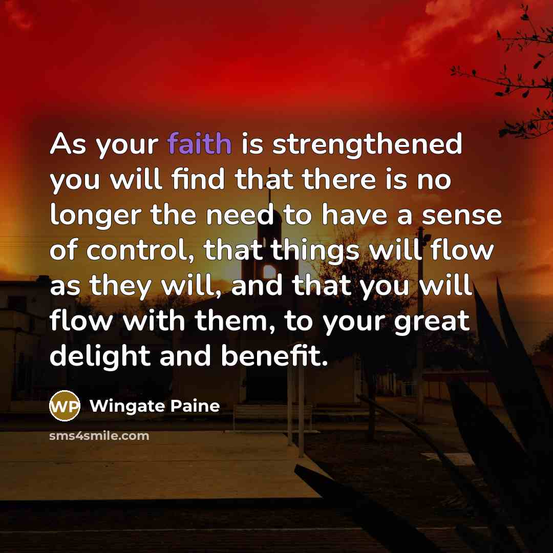 “As your faith is strengthened you will find that there is no longer the need to have a sense of control, that things will flow as they will, and that you will flow with them, to your great delight and benefit.” quote by Wingate Paine