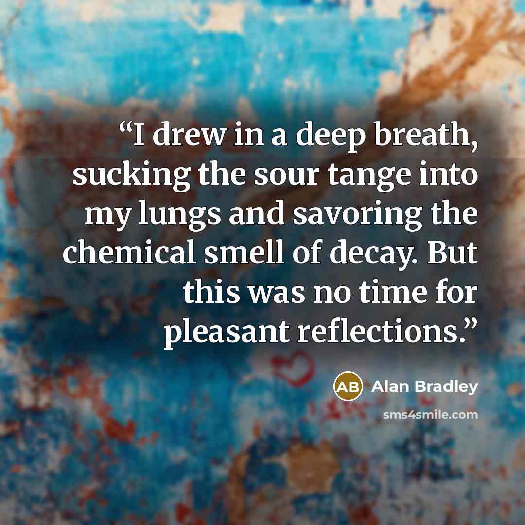 “I drew in a deep breath, sucking the sour tange into my lungs and savoring the chemical smell of decay. But this was no time for pleasant reflections.” quote by Alan Bradley