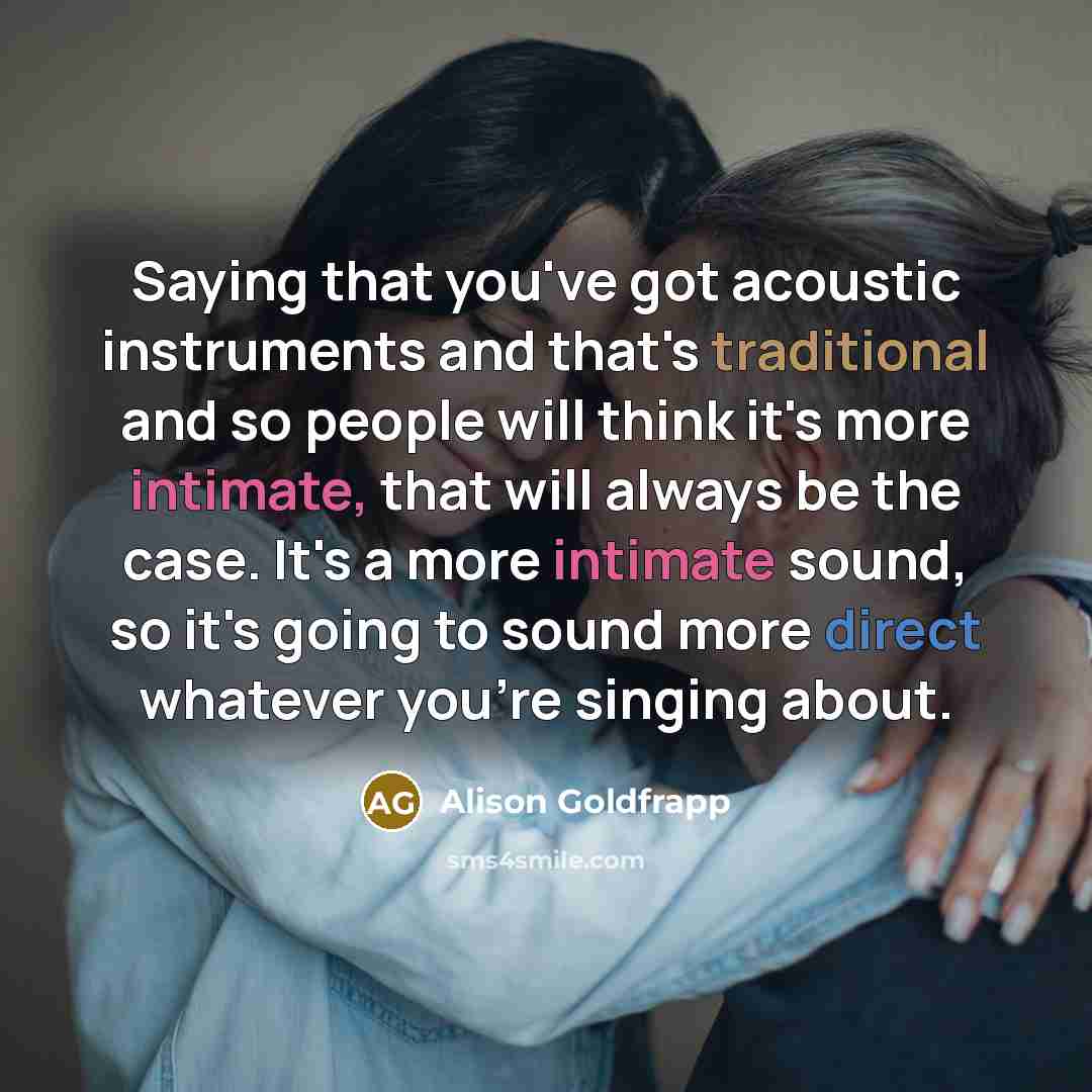 “Saying that you've got acoustic instruments and that's traditional and so people will think it's more intimate, that will always be the case. It's a more intimate sound, so it's going to sound more direct whatever you're singing about.” quote by Alison Goldfrapp
