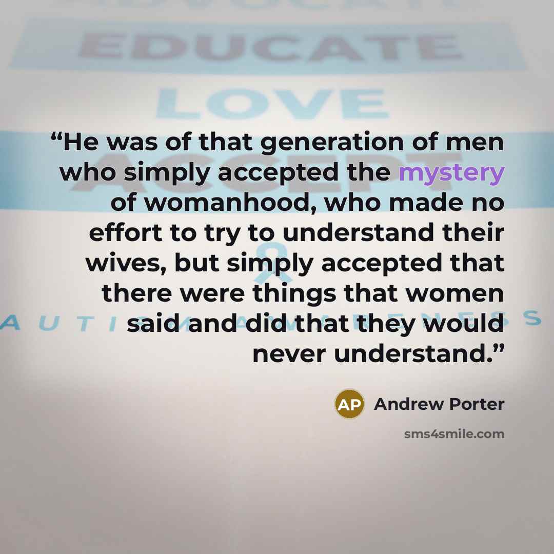 “He was of that generation of men who simply accepted the mystery of womanhood, who made no effort to try to understand their wives, but simply accepted that there were things that women said and did that they would never understand.” quote by Andrew Porter