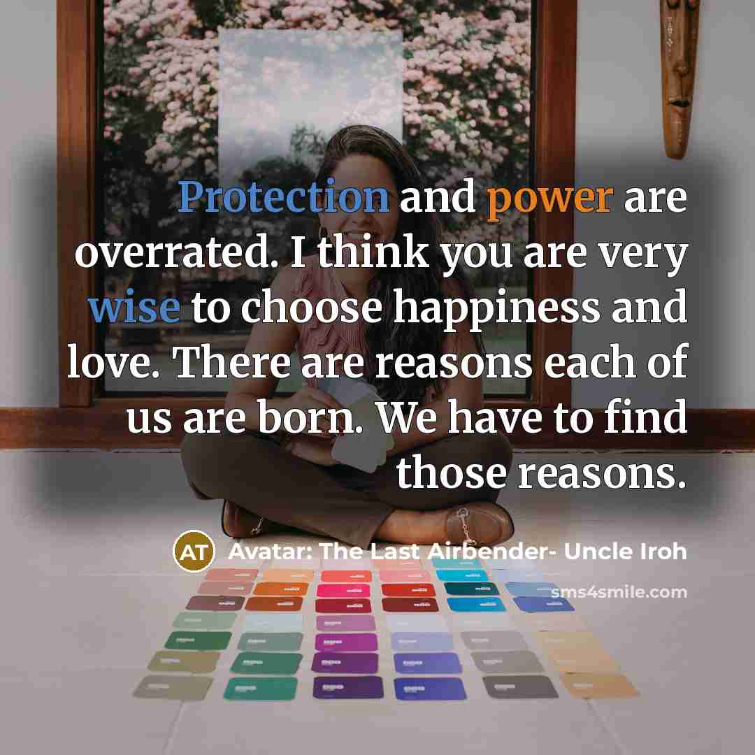 “Protection and power are overrated. I think you are very wise to choose happiness and love. There are reasons each of us are born. We have to find those reasons.” quote by Avatar: The Last Airbender- Uncle Iroh