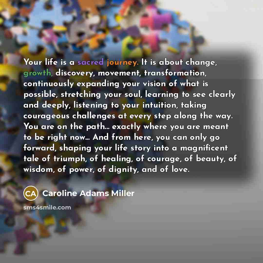 “Your life is a sacred journey. It is about change, growth, discovery, movement, transformation, continuously expanding your vision of what is possible, stretching your soul, learning to see clearly and deeply, listening to your intuition, taking courageous challenges at every step along the way…” quote by Caroline Adams Miller
