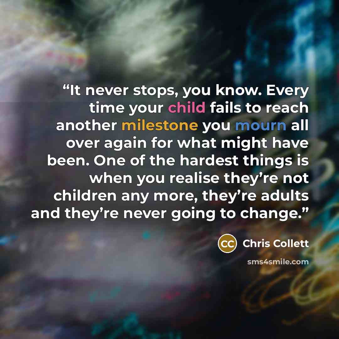 “It never stops, you know. Every time your child fails to reach another milestone you mourn all over again for what might have been. One of the hardest things is when you realise they’re not children any more, they’re adults and they’re never going to change.” quote by Chris Collett