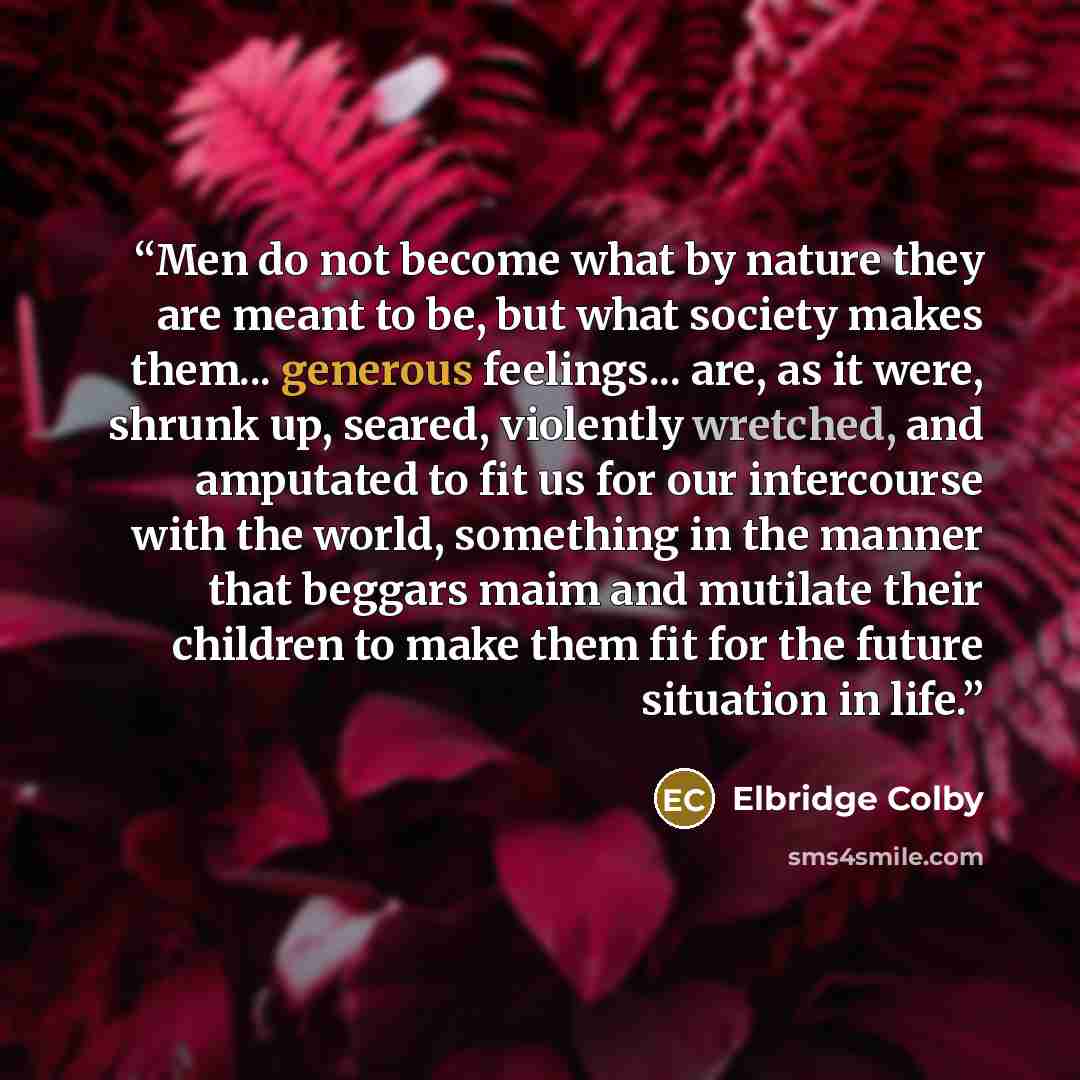 “Men do not become what by nature they are meant to be, but what society makes them... generous feelings... are, as it were, shrunk up, seared, violently wretched, and amputated to fit us for our intercourse with the world, something in the manner that beggars maim and mutilate their children to…” quote by Elbridge Colby