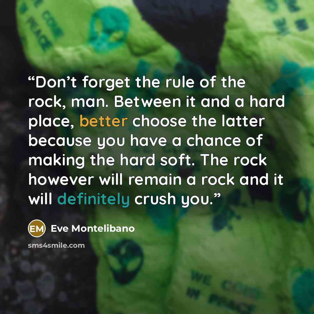 “Don’t forget the rule of the rock, man. Between it and a hard place, better choose the latter because you have a chance of making the hard soft. The rock however will remain a rock and it will definitely crush you.” quote by Eve Montelibano