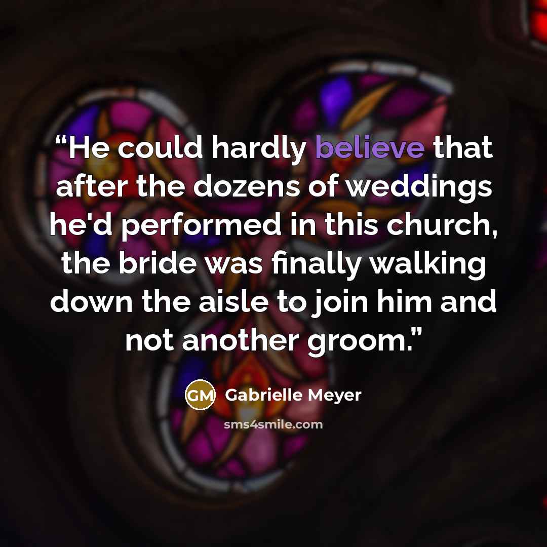 “He could hardly believe that after the dozens of weddings he'd performed in this church, the bride was finally walking down the aisle to join him and not another groom.” quote by Gabrielle Meyer